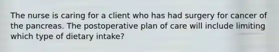 The nurse is caring for a client who has had surgery for cancer of the pancreas. The postoperative plan of care will include limiting which type of dietary intake?