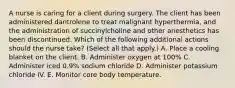 A nurse is caring for a client during surgery. The client has been administered dantrolene to treat malignant hyperthermia, and the administration of succinylcholine and other anesthetics has been discontinued. Which of the following additional actions should the nurse take? (Select all that apply.) A. Place a cooling blanket on the client. B. Administer oxygen at 100% C. Administer iced 0.9% sodium chloride D. Administer potassium chloride IV. E. Monitor core body temperature.