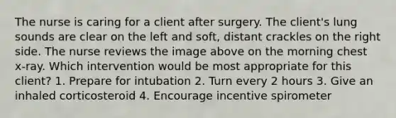 The nurse is caring for a client after surgery. The client's lung sounds are clear on the left and soft, distant crackles on the right side. The nurse reviews the image above on the morning chest x-ray. Which intervention would be most appropriate for this client? 1. Prepare for intubation 2. Turn every 2 hours 3. Give an inhaled corticosteroid 4. Encourage incentive spirometer