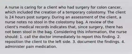 A nurse is caring for a client who had surgery for colon cancer, which included the creation of a temporary colostomy. The client is 24 hours post surgery. During an assessment of the client, a nurse notes no stool in the colostomy bag. A review of the client's medical records indicates that, since surgery, there has not been stool in the bag. Considering this information, the nurse should: 1. call the doctor immediately to report this finding. 2. reposition the client to the left side. 3. document the findings. 4. administer pain medication.