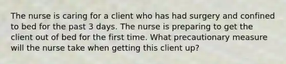 The nurse is caring for a client who has had surgery and confined to bed for the past 3 days. The nurse is preparing to get the client out of bed for the first time. What precautionary measure will the nurse take when getting this client up?