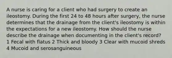 A nurse is caring for a client who had surgery to create an ileostomy. During the first 24 to 48 hours after surgery, the nurse determines that the drainage from the client's ileostomy is within the expectations for a new ileostomy. How should the nurse describe the drainage when documenting in the client's record? 1 Fecal with flatus 2 Thick and bloody 3 Clear with mucoid shreds 4 Mucoid and serosanguineous