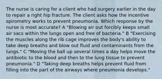 The nurse is caring for a client who had surgery earlier in the day to repair a right hip fracture. The client asks how the incentive spirometry works to prevent pneumonia. Which response by the nurse is most accurate? A "Blowing air out forcibly keeps small air sacs within the lungs open and free of bacteria." B "Exercising the muscles along the rib cage improves the body's ability to take deep breaths and blow out fluid and contaminants from the lungs." C "Moving the ball up several times a day helps move the antibiotic to the blood and then to the lung tissue to prevent pneumonia." D "Taking deep breaths helps prevent fluid from filling into the part of the airways where pneumonia develops."