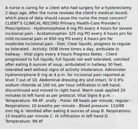 A nurse is caring for a client who had surgery for a hysterectomy 2 days ago. After the nurse reviews the client's medical record, which piece of data should cause the nurse the most concern? CLIENT'S CLINICAL RECORD Primary Health-Care Provider's Prescriptions - Hydromorphone 6 mg PO every 4 hours for severe incisional pain - Acetaminophen 325 mg PO every 4 hours prn for mild incisional pain or 650 mg PO every 4 hours prn for moderate incisional pain - Diet: Clear liquids, progress to regular as tolerated - Activity: OOB three times a day, ambulate in hallway - Vital signs every 4 hours Progress Notes - Client progressed to full liquids; full liquids not well tolerated, vomited after eating 6 ounces of soup; ambulated in hallway 30 feet, tolerated well without signs of activity intolerance. Administer hydromorphone 6 mg at 4 p.m. for incisional pain reported at level 7 out of 10. Abdominal dressing dry and intact. IV 0.9% sodium chloride at 100 mL per hour infiltration in left hand, discontinued and moved to right hand. Warm soak applied 20 minutes to left hand as per protocol. Vital Signs 6 p.m. - Temperature: 99.4F, orally - Pulse: 68 beats per minute, regular - Respirations: 10 breaths per minute - Blood pressure: 110/68 mm Hg A. Vomited after eating 6 ounces of soup B. Respirations: 10 breaths per minute C. IV infiltration in left hand D. Temperature: 99.4F