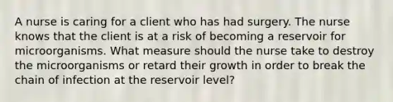 A nurse is caring for a client who has had surgery. The nurse knows that the client is at a risk of becoming a reservoir for microorganisms. What measure should the nurse take to destroy the microorganisms or retard their growth in order to break the chain of infection at the reservoir level?