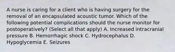 A nurse is caring for a client who is having surgery for the removal of an encapsulated acoustic tumor. Which of the following potential complications should the nurse monitor for postoperatively? (Select all that apply) A. Increased intracranial pressure B. Hemorrhagic shock C. Hydrocephalus D. Hypoglycemia E. Seizures