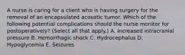 A nurse is caring for a client who is having surgery for the removal of an encapsulated acoustic tumor. Which of the following potential complications should the nurse monitor for postoperatively? (Select all that apply.) A. Increased intracranial pressure B. Hemorrhagic shock C. Hydrocephalus D. Hypoglycemia E. Seizures