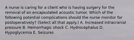 A nurse is caring for a client who is having surgery for the removal of an encapsulated acoustic tumor. Which of the following potential complications should the nurse monitor for postoperatively? (Select all that apply.) A. Increased intracranial pressure B. Hemorrhagic shock C. Hydrocephalus D. Hypoglycemia E. Seizures