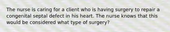 The nurse is caring for a client who is having surgery to repair a congenital septal defect in his heart. The nurse knows that this would be considered what type of surgery?