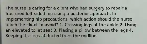 The nurse is caring for a client who had surgery to repair a fractured left-sided hip using a posterior approach. In implementing hip precautions, which action should the nurse teach the client to avoid? 1. Crossing legs at the ankle 2. Using an elevated toilet seat 3. Placing a pillow between the legs 4. Keeping the legs abducted from the midline