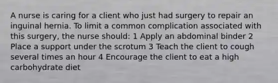 A nurse is caring for a client who just had surgery to repair an inguinal hernia. To limit a common complication associated with this surgery, the nurse should: 1 Apply an abdominal binder 2 Place a support under the scrotum 3 Teach the client to cough several times an hour 4 Encourage the client to eat a high carbohydrate diet