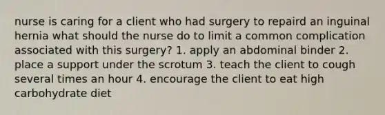 nurse is caring for a client who had surgery to repaird an inguinal hernia what should the nurse do to limit a common complication associated with this surgery? 1. apply an abdominal binder 2. place a support under the scrotum 3. teach the client to cough several times an hour 4. encourage the client to eat high carbohydrate diet