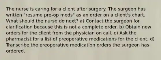 The nurse is caring for a client after surgery. The surgeon has written "resume pre-op meds" as an order on a client's chart. What should the nurse do next? a) Contact the surgeon for clarification because this is not a complete order. b) Obtain new orders for the client from the physician on call. c) Ask the pharmacist for a list of preoperative medications for the client. d) Transcribe the preoperative medication orders the surgeon has ordered.