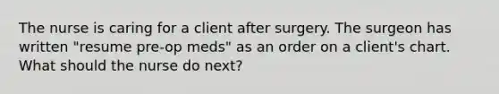 The nurse is caring for a client after surgery. The surgeon has written "resume pre-op meds" as an order on a client's chart. What should the nurse do next?