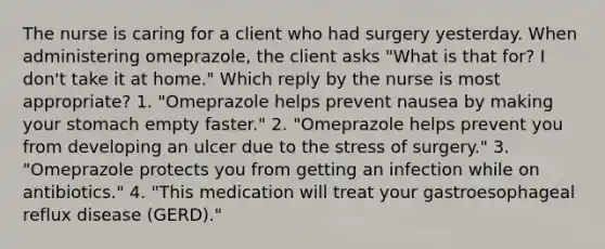 The nurse is caring for a client who had surgery yesterday. When administering omeprazole, the client asks "What is that for? I don't take it at home." Which reply by the nurse is most appropriate? 1. "Omeprazole helps prevent nausea by making your stomach empty faster." 2. "Omeprazole helps prevent you from developing an ulcer due to the stress of surgery." 3. "Omeprazole protects you from getting an infection while on antibiotics." 4. "This medication will treat your gastroesophageal reflux disease (GERD)."