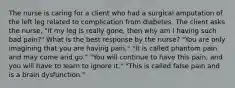 The nurse is caring for a client who had a surgical amputation of the left leg related to complication from diabetes. The client asks the nurse, "If my leg is really gone, then why am I having such bad pain?" What is the best response by the nurse? "You are only imagining that you are having pain." "It is called phantom pain and may come and go." "You will continue to have this pain, and you will have to learn to ignore it." "This is called false pain and is a brain dysfunction."