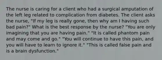 The nurse is caring for a client who had a surgical amputation of the left leg related to complication from diabetes. The client asks the nurse, "If my leg is really gone, then why am I having such bad pain?" What is the best response by the nurse? "You are only imagining that you are having pain." "It is called phantom pain and may come and go." "You will continue to have this pain, and you will have to learn to ignore it." "This is called false pain and is a brain dysfunction."