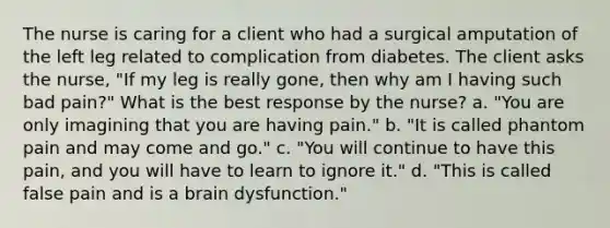 The nurse is caring for a client who had a surgical amputation of the left leg related to complication from diabetes. The client asks the nurse, "If my leg is really gone, then why am I having such bad pain?" What is the best response by the nurse? a. "You are only imagining that you are having pain." b. "It is called phantom pain and may come and go." c. "You will continue to have this pain, and you will have to learn to ignore it." d. "This is called false pain and is a brain dysfunction."