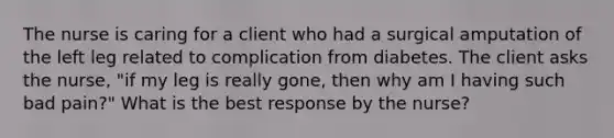 The nurse is caring for a client who had a surgical amputation of the left leg related to complication from diabetes. The client asks the nurse, "if my leg is really gone, then why am I having such bad pain?" What is the best response by the nurse?