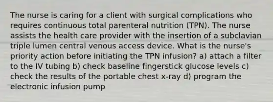 The nurse is caring for a client with surgical complications who requires continuous total parenteral nutrition (TPN). The nurse assists the health care provider with the insertion of a subclavian triple lumen central venous access device. What is the nurse's priority action before initiating the TPN infusion? a) attach a filter to the IV tubing b) check baseline fingerstick glucose levels c) check the results of the portable chest x-ray d) program the electronic infusion pump