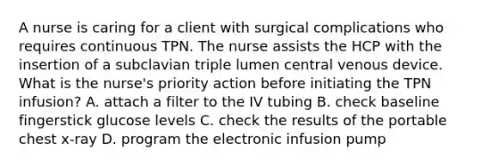 A nurse is caring for a client with surgical complications who requires continuous TPN. The nurse assists the HCP with the insertion of a subclavian triple lumen central venous device. What is the nurse's priority action before initiating the TPN infusion? A. attach a filter to the IV tubing B. check baseline fingerstick glucose levels C. check the results of the portable chest x-ray D. program the electronic infusion pump