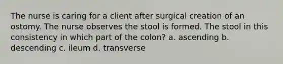 The nurse is caring for a client after surgical creation of an ostomy. The nurse observes the stool is formed. The stool in this consistency in which part of the colon? a. ascending b. descending c. ileum d. transverse