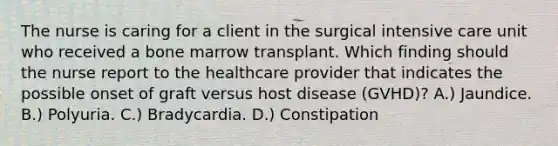 The nurse is caring for a client in the surgical intensive care unit who received a bone marrow transplant. Which finding should the nurse report to the healthcare provider that indicates the possible onset of graft versus host disease (GVHD)? A.) Jaundice. B.) Polyuria. C.) Bradycardia. D.) Constipation