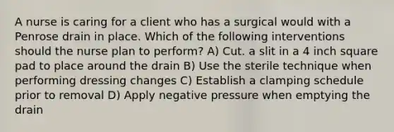 A nurse is caring for a client who has a surgical would with a Penrose drain in place. Which of the following interventions should the nurse plan to perform? A) Cut. a slit in a 4 inch square pad to place around the drain B) Use the sterile technique when performing dressing changes C) Establish a clamping schedule prior to removal D) Apply negative pressure when emptying the drain