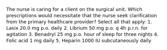 The nurse is caring for a client on the surgical unit. Which prescriptions would necessitate that the nurse seek clarification from the primary healthcare provider? Select all that apply: 1. Lasix 20.0 mg p.o. daily 2. Librium 50 mg p.o. q 4h p.r.n. for agitation 3. Benadryl 25 mg p.o. hour of sleep for three nights 4. Folic acid 1 mg daily 5. Heparin 1000 IU subcutaneously daily