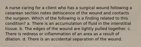 A nurse caring for a client who has a surgical wound following a cesarean section notes dehiscence of the wound and contacts the surgeon. Which of the following is a finding related to this condition? a. There is an accumulation of fluid in the interstitial tissue. b. The edges of the wound are lightly pulled together. c. There is redness or inflammation of an area as a result of dilation. d. There is an accidental separation of the wound.