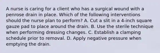 A nurse is caring for a client who has a surgical wound with a penrose drain in place. Which of the following interventions should the nurse plan to perform? A. Cut a slit in a 4-inch square gauze pad to place around the drain. B. Use the sterile technique when performing dressing changes. C. Establish a clamping schedule prior to removal. D. Apply negative pressure when emptying the drain.