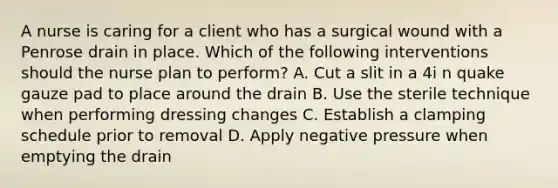 A nurse is caring for a client who has a surgical wound with a Penrose drain in place. Which of the following interventions should the nurse plan to perform? A. Cut a slit in a 4i n quake gauze pad to place around the drain B. Use the sterile technique when performing dressing changes C. Establish a clamping schedule prior to removal D. Apply negative pressure when emptying the drain