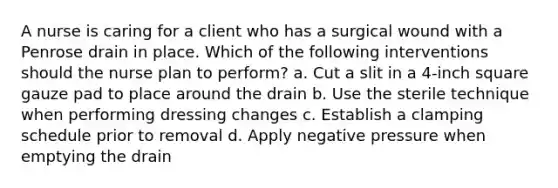 A nurse is caring for a client who has a surgical wound with a Penrose drain in place. Which of the following interventions should the nurse plan to perform? a. Cut a slit in a 4-inch square gauze pad to place around the drain b. Use the sterile technique when performing dressing changes c. Establish a clamping schedule prior to removal d. Apply negative pressure when emptying the drain