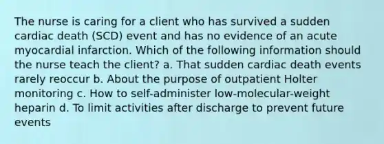 The nurse is caring for a client who has survived a sudden cardiac death (SCD) event and has no evidence of an acute myocardial infarction. Which of the following information should the nurse teach the client? a. That sudden cardiac death events rarely reoccur b. About the purpose of outpatient Holter monitoring c. How to self-administer low-molecular-weight heparin d. To limit activities after discharge to prevent future events