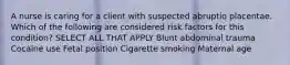 A nurse is caring for a client with suspected abruptio placentae. Which of the following are considered risk factors for this condition? SELECT ALL THAT APPLY Blunt abdominal trauma Cocaine use Fetal position Cigarette smoking Maternal age