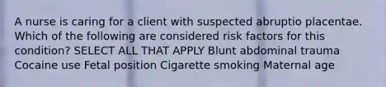 A nurse is caring for a client with suspected abruptio placentae. Which of the following are considered risk factors for this condition? SELECT ALL THAT APPLY Blunt abdominal trauma Cocaine use Fetal position Cigarette smoking Maternal age