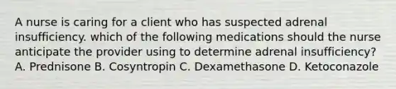 A nurse is caring for a client who has suspected adrenal insufficiency. which of the following medications should the nurse anticipate the provider using to determine adrenal insufficiency? A. Prednisone B. Cosyntropin C. Dexamethasone D. Ketoconazole