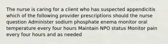 The nurse is caring for a client who has suspected appendicitis which of the following provider prescriptions should the nurse question Administer sodium phosphate enema monitor oral temperature every four hours Maintain NPO status Monitor pain every four hours and as needed