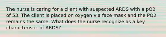 The nurse is caring for a client with suspected ARDS with a pO2 of 53. The client is placed on oxygen via face mask and the PO2 remains the same. What does the nurse recognize as a key characteristic of ARDS?