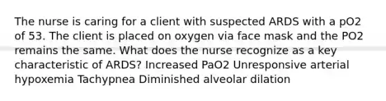 The nurse is caring for a client with suspected ARDS with a pO2 of 53. The client is placed on oxygen via face mask and the PO2 remains the same. What does the nurse recognize as a key characteristic of ARDS? Increased PaO2 Unresponsive arterial hypoxemia Tachypnea Diminished alveolar dilation