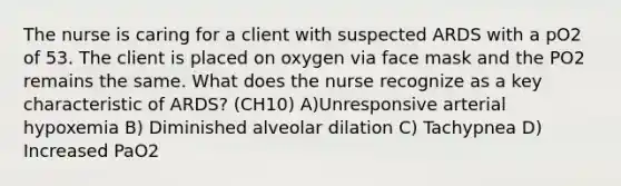 The nurse is caring for a client with suspected ARDS with a pO2 of 53. The client is placed on oxygen via face mask and the PO2 remains the same. What does the nurse recognize as a key characteristic of ARDS? (CH10) A)Unresponsive arterial hypoxemia B) Diminished alveolar dilation C) Tachypnea D) Increased PaO2