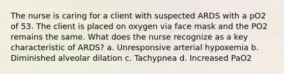 The nurse is caring for a client with suspected ARDS with a pO2 of 53. The client is placed on oxygen via face mask and the PO2 remains the same. What does the nurse recognize as a key characteristic of ARDS? a. Unresponsive arterial hypoxemia b. Diminished alveolar dilation c. Tachypnea d. Increased PaO2