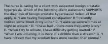 The nurse is caring for a client with suspected benign prostatic hyperplasia. Which of the following client statements SUPPORTS the diagnosis of benign prostatic hyperplasia? Select all that apply. A. "I am having frequent constipation" B "I recently noticed some blood in my urine." C. "I wake up several times at night to urinate." D. "I have had urinate more frequently lately." E. "When I try to urinate, I have difficulty getting started." F. "When I am urinating, it is more of a dribble than a stream." G. "I have noticed that my scrotum feels more swollen than normal."