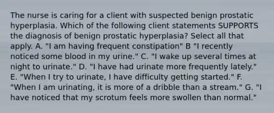 The nurse is caring for a client with suspected benign prostatic hyperplasia. Which of the following client statements SUPPORTS the diagnosis of benign prostatic hyperplasia? Select all that apply. A. "I am having frequent constipation" B "I recently noticed some blood in my urine." C. "I wake up several times at night to urinate." D. "I have had urinate more frequently lately." E. "When I try to urinate, I have difficulty getting started." F. "When I am urinating, it is more of a dribble than a stream." G. "I have noticed that my scrotum feels more swollen than normal."