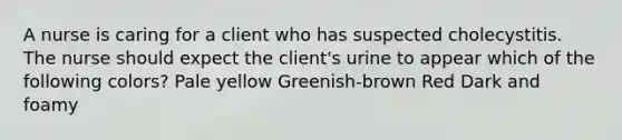 A nurse is caring for a client who has suspected cholecystitis. The nurse should expect the client's urine to appear which of the following colors? Pale yellow Greenish-brown Red Dark and foamy