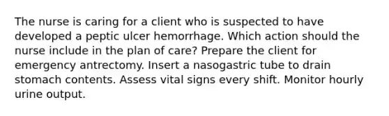 The nurse is caring for a client who is suspected to have developed a peptic ulcer hemorrhage. Which action should the nurse include in the plan of care? Prepare the client for emergency antrectomy. Insert a nasogastric tube to drain stomach contents. Assess vital signs every shift. Monitor hourly urine output.