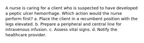 A nurse is caring for a client who is suspected to have developed a peptic ulcer hemorrhage. Which action would the nurse perform first? a. Place the client in a recumbent position with the legs elevated. b. Prepare a peripheral and central line for intravenous infusion. c. Assess vital signs. d. Notify the healthcare provider.