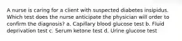 A nurse is caring for a client with suspected diabetes insipidus. Which test does the nurse anticipate the physician will order to confirm the diagnosis? a. Capillary blood glucose test b. Fluid deprivation test c. Serum ketone test d. Urine glucose test