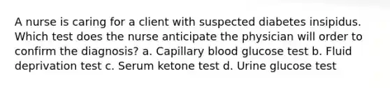 A nurse is caring for a client with suspected diabetes insipidus. Which test does the nurse anticipate the physician will order to confirm the diagnosis? a. Capillary blood glucose test b. Fluid deprivation test c. Serum ketone test d. Urine glucose test