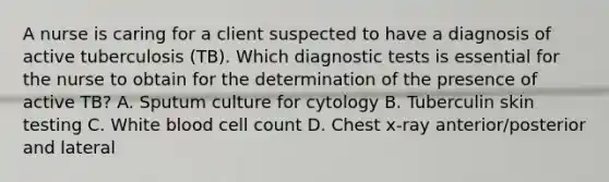 A nurse is caring for a client suspected to have a diagnosis of active tuberculosis (TB). Which diagnostic tests is essential for the nurse to obtain for the determination of the presence of active TB? A. Sputum culture for cytology B. Tuberculin skin testing C. White blood cell count D. Chest x-ray anterior/posterior and lateral